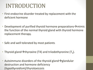 INTRODUCTION
• First endocrine disorder treated by replacement with the
deficient hormone
• Development of purified thyroid hormone preparationsmimic
the function of the normal thyroid gland with thyroid hormone
replacement therapy.
• Safe and well tolerated by most patients
• Thyroid glandthyroxine (T4) and triiodothyronine (T3).
• Autoimmune disorders of the thyroid glandglandular
destruction and hormone deficiency
(hypothyroidism)/thyrotoxicosis
 
