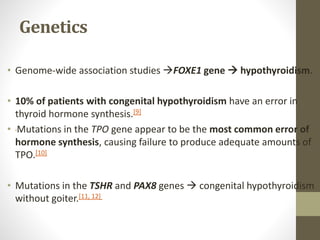 Genetics
• Genome-wide association studies FOXE1 gene  hypothyroidism.
• 10% of patients with congenital hypothyroidism have an error in
thyroid hormone synthesis.[9]
• Mutations in the TPO gene appear to be the most common error of
hormone synthesis, causing failure to produce adequate amounts of
TPO.[10]
• Mutations in the TSHR and PAX8 genes  congenital hypothyroidism
without goiter.[11, 12]
 
