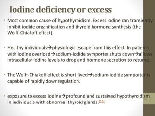 Iodine deficiency or excess
• Most common cause of hypothyroidism. Excess iodine can transiently
inhibit iodide organification and thyroid hormone synthesis (the
Wolff-Chiakoff effect).
• Healthy individualsphysiologic escape from this effect. In patients
with iodine overloadsodium-iodide symporter shuts downallows
intracellular iodine levels to drop and hormone secretion to resume.
• The Wolff-Chiakoff effect is short-livedsodium-iodide symporter is
capable of rapidly downregulation.
• exposure to excess iodineprofound and sustained hypothyroidism
in individuals with abnormal thyroid glands.[15]
 