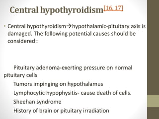 Central hypothyroidism[16, 17]
• Central hypothyroidismhypothalamic-pituitary axis is
damaged. The following potential causes should be
considered :
Pituitary adenoma-exerting pressure on normal
pituitary cells
Tumors impinging on hypothalamus
Lymphocytic hypophysitis- cause death of cells.
Sheehan syndrome
History of brain or pituitary irradiation
 