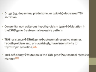 • Drugs (eg, dopamine, prednisone, or opioids)-decreased TSH
secretion.
• Congenital non goiterous hypothyroidism type 4Mutation in
theTSHB geneautosomal recessive pattern
• TRH resistanceTRHR geneautosomal recessive manner.
hypothyroidism and, unsurprisingly, have insensitivity to
thyrotropin secretion.[19]
• TRH deficiencymutation in the TRH geneautosomal recessive
manner.[20]
 