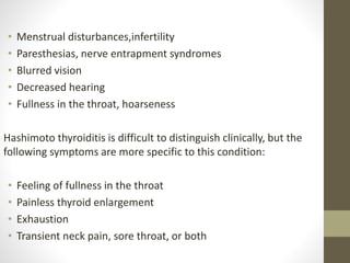 • Menstrual disturbances,infertility
• Paresthesias, nerve entrapment syndromes
• Blurred vision
• Decreased hearing
• Fullness in the throat, hoarseness
Hashimoto thyroiditis is difficult to distinguish clinically, but the
following symptoms are more specific to this condition:
• Feeling of fullness in the throat
• Painless thyroid enlargement
• Exhaustion
• Transient neck pain, sore throat, or both
 