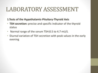 LABORATORY ASSESSMENT
1.Tests of the Hypothalamic-Pituitary-Thyroid Axis
• TSH secretion: precise and specific indicator of the thyroid
status
• Normal range of the serum TSH:0.5 to 4.7 mU/L
• Diurnal variation of TSH secretion with peak values in the early
evening
 