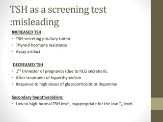 TSH as a screening test
:misleading
INCREASED TSH
• TSH-secreting pituitary tumor
• Thyroid hormone resistance
• Assay artifact
DECREASED TSH
• 1ST trimester of pregnancy (due to hCG secretion),
• After treatment of hyperthyroidism
• Response to high doses of glucocorticoids or dopamine
Secondary hypothyroidism:
• Low to high-normal TSH level, inappropriate for the low T4 level.
 