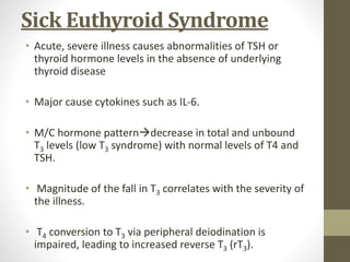 Sick Euthyroid Syndrome
• Acute, severe illness causes abnormalities of TSH or
thyroid hormone levels in the absence of underlying
thyroid disease
• Major cause cytokines such as IL-6.
• M/C hormone patterndecrease in total and unbound
T3 levels (low T3 syndrome) with normal levels of T4 and
TSH.
• Magnitude of the fall in T3 correlates with the severity of
the illness.
• T4 conversion to T3 via peripheral deiodination is
impaired, leading to increased reverse T3 (rT3).
 