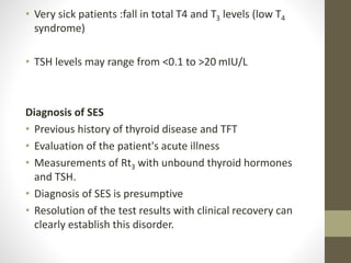 • Very sick patients :fall in total T4 and T3 levels (low T4
syndrome)
• TSH levels may range from <0.1 to >20 mIU/L
Diagnosis of SES
• Previous history of thyroid disease and TFT
• Evaluation of the patient's acute illness
• Measurements of Rt3 with unbound thyroid hormones
and TSH.
• Diagnosis of SES is presumptive
• Resolution of the test results with clinical recovery can
clearly establish this disorder.
 