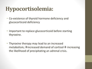 Hypocortisolemia:
• Co-existence of thyroid hormone deficiency and
glucocorticoid deficiency
• Important to replace glucocorticoid before starting
thyroxine.
• Thyroxine therapy may lead to an increased
metabolism,increased demand of cortisol increasing
the likelihood of precipitating an adrenal crisis.
 