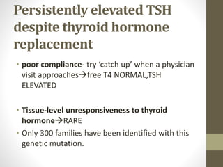 Persistently elevated TSH
despite thyroid hormone
replacement
• poor compliance- try ‘catch up’ when a physician
visit approachesfree T4 NORMAL,TSH
ELEVATED
• Tissue-level unresponsiveness to thyroid
hormoneRARE
• Only 300 families have been identified with this
genetic mutation.
 
