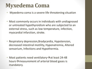 Myxedema Coma
• Myxedema coma is a severe life threatening situation
• Most commonly occurs in individuals with undiagnosed
or untreated hypothyroidism who are subjected to an
external stress, such as low temperature, infection,
myocardial infarction, stroke.
• Respiratory depression,Bradycardia, Hypotension,
decreased intestinal motility, Hyponatremia, Altered
sensorium, Infections and Hypothermia.
• Most patients need ventilatoryat least 24-48
hoursmeasurement of arterial blood gases is
mandatory.
 