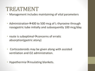 TREATMENT
• Management includes maintaining of vital parameters
• Administration400 to 500 mcg of L-thyroxine through
nasogastric tube initially and subsequently 100 mcg/day.
• route is suboptimalconcerns of erratic
absorption(gastric atony)
• Corticosteroids may be given along with assisted
ventilation and O2 administration.
• Hypothermiainsulating blankets.
 