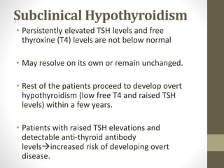 Subclinical Hypothyroidism
• Persistently elevated TSH levels and free
thyroxine (T4) levels are not below normal
• May resolve on its own or remain unchanged.
• Rest of the patients proceed to develop overt
hypothyroidism (low free T4 and raised TSH
levels) within a few years.
• Patients with raised TSH elevations and
detectable anti-thyroid antibody
levelsincreased risk of developing overt
disease.
 