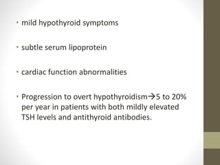 • mild hypothyroid symptoms
• subtle serum lipoprotein
• cardiac function abnormalities
• Progression to overt hypothyroidism5 to 20%
per year in patients with both mildly elevated
TSH levels and antithyroid antibodies.
 