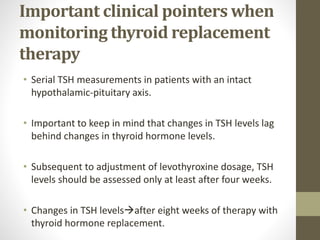 Important clinical pointers when
monitoring thyroid replacement
therapy
• Serial TSH measurements in patients with an intact
hypothalamic-pituitary axis.
• Important to keep in mind that changes in TSH levels lag
behind changes in thyroid hormone levels.
• Subsequent to adjustment of levothyroxine dosage, TSH
levels should be assessed only at least after four weeks.
• Changes in TSH levelsafter eight weeks of therapy with
thyroid hormone replacement.
 