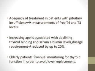 • Adequacy of treatment in patients with pituitary
insufficiency measurements of free T4 and T3
levels.
• Increasing age is associated with declining
thyroid binding and serum albumin levels,dosage
requirementreduced by up to 20%.
• Elderly patientsannual monitoring for thyroid
function in order to avoid over replacement.
 