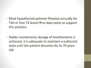 • Most hypothyroid patientstested annually for
TSH or free T4 levelsno data exists to support
this practice.
• Stable maintenance dosage of levothyroxine is
achieved, it is adequate to maintain a euthyroid
state until the patient becomes 6o to 70 years
old.
 