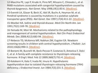 12-Macchia PE, Lapi P, Krude H, Pirro MT, Missero C, Chiovato L, et al.
PAX8 mutations associated with congenital hypothyroidism caused by
thyroid dysgenesis. Nat Genet. May 1998;19(1):83-6. [Medline].
13-Everett LA, Glaser B, Beck JC, Idol JR, Buchs A, Heyman M, et al.
Pendred syndrome is caused by mutations in a putative sulphate
transporter gene (PDS). Nat Genet. Dec 1997;17(4):411-22. [Medline].
15-Woeber KA. Iodine and thyroid disease. Med Clin North Am. Jan
1991;75(1):169-78. [Medline]
16-Yamada M, Mori M. Mechanisms related to the pathophysiology
and management of central hypothyroidism. Nat Clin Pract Endocrinol
Metab. Dec 2008;4(12):683-94. [Medline].
17-Nebesio TD, McKenna MP, Nabhan ZM, Eugster EA. Newborn
screening results in children with central hypothyroidism. J Pediatr. Jun
2010;156(6):990-3. [Medline].
19-Bonomi M, Busnelli M, Beck-Peccoz P, Costanzo D, Antonica F, Dolci
C, et al. A family with complete resistance to thyrotropin-releasing
hormone. N Engl J Med. Feb 12 2009;360(7):731-4. [Medline].
20-Katakami H, Kato Y, Inada M, Imura H. Hypothalamic
hypothyroidism due to isolated thyrotropin-releasing hormone (TRH)
deficiency. J Endocrinol Invest. Jun 1984;7(3):231-3. [Medline].
 