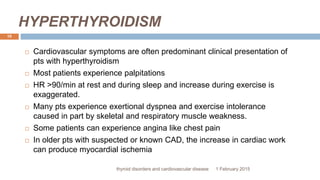 HYPERTHYROIDISM
1 February 2015thyroid disorders and cardiovascular disease
10
 Cardiovascular symptoms are often predominant clinical presentation of
pts with hyperthyroidism
 Most patients experience palpitations
 HR >90/min at rest and during sleep and increase during exercise is
exaggerated.
 Many pts experience exertional dyspnea and exercise intolerance
caused in part by skeletal and respiratory muscle weakness.
 Some patients can experience angina like chest pain
 In older pts with suspected or known CAD, the increase in cardiac work
can produce myocardial ischemia
 