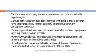 1 February 2015thyroid disorders and cardiovascular disease
11
 Rarely pts,usually young women experience chest pain at rest with
ecg changes
 Cardiac catheterization has demonstrated that most of these patients
have angiographically normal coronary arteries but coronary
vasospasm can occur.
 Recent reports have documented cerebrovascular ischemic symptoms
in young primarily Asian women
 MOYAMOYA DISEASE, characterized by anatomic occlusion of the
terminal portions of internal carotid arteries
 Hyperthyroidism is associated with substantial degree of pulmonary
hypertension(Pul. Artery systolic pressure >50 mm Hg).
 