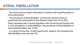 ATRIAL FIBRILLATION
1 February 2015thyroid disorders and cardiovascular disease
12
 The most common rhythm disturbance in patients with hyperthyroidism is
sinus tachycardia.
 The prevalence of atrial fibrillation and the less common forms of
supraventricular tachycardia in this disease ranges from 2% to 20%.
 When compared with a control population with normal thyroid function and
a 2.3% prevalence of atrial fibrillation, the prevalence of atrial fibrillation in
overt hyperthyroidism was 13.8%.
 In a study of more than 13,000 hyperthyroid patients, the prevalence for
atrial fibrillation was less than 2%,
 