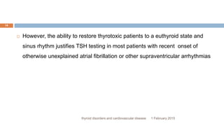 1 February 2015thyroid disorders and cardiovascular disease
14
 However, the ability to restore thyrotoxic patients to a euthyroid state and
sinus rhythm justifies TSH testing in most patients with recent onset of
otherwise unexplained atrial fibrillation or other supraventricular arrhythmias
 