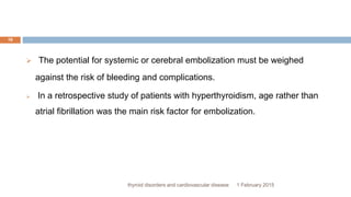 1 February 2015thyroid disorders and cardiovascular disease
16
 The potential for systemic or cerebral embolization must be weighed
against the risk of bleeding and complications.
 In a retrospective study of patients with hyperthyroidism, age rather than
atrial fibrillation was the main risk factor for embolization.
 