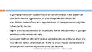 1 February 2015thyroid disorders and cardiovascular disease
17
 In younger patients with hyperthyroidism and atrial fibrillation in the absence of
other heart disease, hypertension, or other independent risk factors for
embolization, the benefits of anticoagulation have not been proven and might be
outweighed by the risk.
 Aspirin provides an alternative for lowering the risk for embolic events in younger
individuals and can be used safely.
 Successful treatment of hyperthyroidism with radioiodine or antithyroid drugs and
restoration of normal serum levels of T4 and T3 are associated with reversion to
sinus rhythm in two thirds of patients within 2 to 3 months.
 