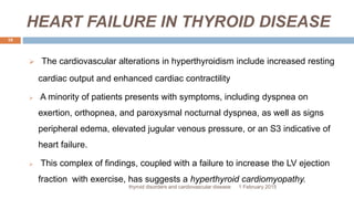 HEART FAILURE IN THYROID DISEASE
1 February 2015thyroid disorders and cardiovascular disease
19
 The cardiovascular alterations in hyperthyroidism include increased resting
cardiac output and enhanced cardiac contractility
 A minority of patients presents with symptoms, including dyspnea on
exertion, orthopnea, and paroxysmal nocturnal dyspnea, as well as signs
peripheral edema, elevated jugular venous pressure, or an S3 indicative of
heart failure.
 This complex of findings, coupled with a failure to increase the LV ejection
fraction with exercise, has suggests a hyperthyroid cardiomyopathy.
 