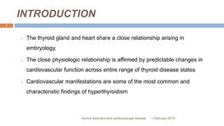 INTRODUCTION
1 February 2015thyroid disorders and cardiovascular disease
2
 The thyroid gland and heart share a close relationship arising in
embryology.
 The close physiologic relationship is affirmed by predictable changes in
cardiovascular function across entire range of thyroid disease states
 Cardiovascular manifestations are some of the most common and
characteristic findings of hyperthyroidism
 