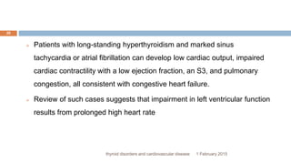 1 February 2015thyroid disorders and cardiovascular disease
20
 Patients with long-standing hyperthyroidism and marked sinus
tachycardia or atrial fibrillation can develop low cardiac output, impaired
cardiac contractility with a low ejection fraction, an S3, and pulmonary
congestion, all consistent with congestive heart failure.
 Review of such cases suggests that impairment in left ventricular function
results from prolonged high heart rate
 