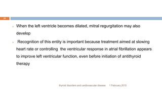 1 February 2015thyroid disorders and cardiovascular disease
21
 When the left ventricle becomes dilated, mitral regurgitation may also
develop
 Recognition of this entity is important because treatment aimed at slowing
heart rate or controlling the ventricular response in atrial fibrillation appears
to improve left ventricular function, even before initiation of antithyroid
therapy
 