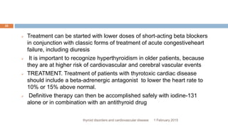 1 February 2015thyroid disorders and cardiovascular disease
22
 Treatment can be started with lower doses of short-acting beta blockers
in conjunction with classic forms of treatment of acute congestiveheart
failure, including diuresis
 It is important to recognize hyperthyroidism in older patients, because
they are at higher risk of cardiovascular and cerebral vascular events
 TREATMENT. Treatment of patients with thyrotoxic cardiac disease
should include a beta-adrenergic antagonist to lower the heart rate to
10% or 15% above normal.
 Definitive therapy can then be accomplished safely with iodine-131
alone or in combination with an antithyroid drug
 