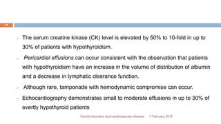 1 February 2015thyroid disorders and cardiovascular disease
24
 The serum creatine kinase (CK) level is elevated by 50% to 10-fold in up to
30% of patients with hypothyroidism.
 Pericardial effusions can occur consistent with the observation that patients
with hypothyroidism have an increase in the volume of distribution of albumin
and a decrease in lymphatic clearance function.
 Although rare, tamponade with hemodynamic compromise can occur.
 Echocardiography demonstrates small to moderate effusions in up to 30% of
overtly hypothyroid patients
 