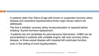1 February 2015thyroid disorders and cardiovascular disease
26
 In patients older than 50yrs of age with known or suspected coronary artery
disease and coexistent hypothyroidism,three major issues need to be
addressed.
 The first is whether coronary artery revascularization is required before
initiating thyroid hormone replacement.
 If patients are not candidates for percutaneous intervention, CABG can be
accomplished in patients with unstable angina, left main coronary artery
disease, or three-vessel disease with impaired left ventricular function,
even in the setting of overt hypothyroidism.
 