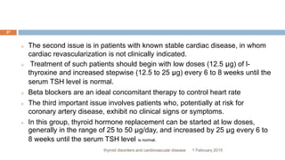 1 February 2015thyroid disorders and cardiovascular disease
27
 The second issue is in patients with known stable cardiac disease, in whom
cardiac revascularization is not clinically indicated.
 Treatment of such patients should begin with low doses (12.5 μg) of l-
thyroxine and increased stepwise (12.5 to 25 μg) every 6 to 8 weeks until the
serum TSH level is normal.
 Beta blockers are an ideal concomitant therapy to control heart rate
 The third important issue involves patients who, potentially at risk for
coronary artery disease, exhibit no clinical signs or symptoms.
 In this group, thyroid hormone replacement can be started at low doses,
generally in the range of 25 to 50 μg/day, and increased by 25 μg every 6 to
8 weeks until the serum TSH level is normal.
 