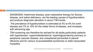 1 February 2015thyroid disorders and cardiovascular disease
28
 DIAGNOSIS: Hashimoto disease, post–radioiodine therapy for Graves
disease, and iodine deficiency are the leading causes of hypothyroidism
and produce diagnostic elevation in serum TSH levels.
 The prevalence of hypothyroidism is estimated at 3% to 4% for overt
disease and 7% to 10% for the milder forms of disease, and increases
with advancing age.
 TSH screening can therefore be advised for all adults,particularly patients
with hypertension, hypercholesterolemia, hypertriglyceridemia,coronary or
peripheral vascular disease, and unexplained pericardial or pleural
effusions and for various musculoskeletal syndromes or statin-associated
myopathy.
 