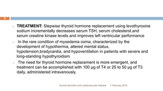 1 February 2015thyroid disorders and cardiovascular disease
30
 TREATMENT: Stepwise thyroid hormone replacement using levothyroxine
sodium incrementally decreases serum TSH, serum cholesterol,and
serum creatine kinase levels and improves left ventricular performance
 In the rare condition of myxedema coma, characterized by the
development of hypothermia, altered mental status,
hypotension,bradycardia, and hypoventilation in patients with severe and
long-standing hypothyroidism
 The need for thyroid hormone replacement is more emergent, and
treatment can be accomplished with 100 µg of T4 or 25 to 50 µg of T3
daily, administered intravenously.
 