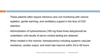 1 February 2015thyroid disorders and cardiovascular disease
31
 These patients often require intensive care unit monitoring with volume
repletion, gentle warming, and ventilatory support in the face of CO2
retention.
 Administration of hydrocortisone (100 mg three times daily)should be
undertaken until results of serum cortisol testing are obtained.
 When treated in this manner, hemodynamics including systemic vascular
resistance, cardiac output, and heart rate improve within 24 to 48 hours
 