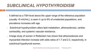 SUBCLINICAL HYPOTHYROIDISM
1 February 2015thyroid disorders and cardiovascular disease
32
 It defined as a TSH level above the upper range of the reference population
(usually >5 mIU/mL), is seen in up to 9% of unselected populations, and
prevalence increases with age
 Subclinical hypothyroidism alters lipid metabolism, atherosclerosis, cardiac
contractility, and systemic vascular resistance.
 A large study of women in Rotterdam has shown that atherosclerosis and
myocardial infarction increase with odds ratios of 1.7 and 2.3, respectively, in
subclinical hypothyroid women.
 