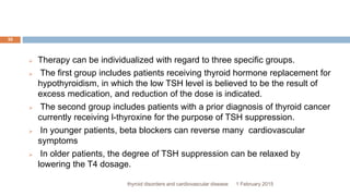 1 February 2015thyroid disorders and cardiovascular disease
35
 Therapy can be individualized with regard to three specific groups.
 The first group includes patients receiving thyroid hormone replacement for
hypothyroidism, in which the low TSH level is believed to be the result of
excess medication, and reduction of the dose is indicated.
 The second group includes patients with a prior diagnosis of thyroid cancer
currently receiving l-thyroxine for the purpose of TSH suppression.
 In younger patients, beta blockers can reverse many cardiovascular
symptoms
 In older patients, the degree of TSH suppression can be relaxed by
lowering the T4 dosage.
 
