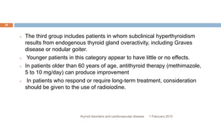 1 February 2015thyroid disorders and cardiovascular disease
36
 The third group includes patients in whom subclinical hyperthyroidism
results from endogenous thyroid gland overactivity, including Graves
disease or nodular goiter.
 Younger patients in this category appear to have little or no effects.
 In patients older than 60 years of age, antithyroid therapy (methimazole,
5 to 10 mg/day) can produce improvement
 In patients who respond or require long-term treatment, consideration
should be given to the use of radioiodine.
 