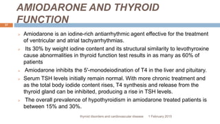 AMIODARONE AND THYROID
FUNCTION
1 February 2015thyroid disorders and cardiovascular disease
37
 Amiodarone is an iodine-rich antiarrhythmic agent effective for the treatment
of ventricular and atrial tachyarrhythmias.
 Its 30% by weight iodine content and its structural similarity to levothyroxine
cause abnormalities in thyroid function test results in as many as 60% of
patients
 Amiodarone inhibits the 5′-monodeiodination of T4 in the liver and pituitary.
 Serum TSH levels initially remain normal. With more chronic treatment and
as the total body iodide content rises, T4 synthesis and release from the
thyroid gland can be inhibited, producing a rise in TSH levels.
 The overall prevalence of hypothyroidism in amiodarone treated patients is
between 15% and 30%.
 