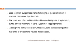 1 February 2015thyroid disorders and cardiovascular disease
38
 Less common, but perhaps more challenging, is the development of
amiodarone-induced thyrotoxicosis.
 The onset was often sudden and could occur shortly after drug initiation,
during chronic treatment, or up to 1 year after stopping therapy.
 Although the pathogenesis is multifactorial, early studies distinguished
two forms of amiodarone-induced thyrotoxicosis.
 