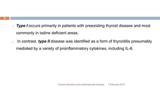 1 February 2015thyroid disorders and cardiovascular disease
39
 Type I occurs primarily in patients with preexisting thyroid disease and most
commonly in iodine deficient areas.
 In contrast, type II disease was identified as a form of thyroiditis presumably
mediated by a variety of proinflammatory cytokines, including IL-6.
 
