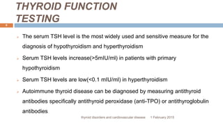 THYROID FUNCTION
TESTING
1 February 2015thyroid disorders and cardiovascular disease
6
 The serum TSH level is the most widely used and sensitive measure for the
diagnosis of hypothyroidism and hyperthyroidism
 Serum TSH levels increase(>5mIU/ml) in patients with primary
hypothyroidism
 Serum TSH levels are low(<0.1 mIU/ml) in hyperthyroidism
 Autoimmune thyroid disease can be diagnosed by measuring antithyroid
antibodies specifically antithyroid peroxidase (anti-TPO) or antithyroglobulin
antibodies
 