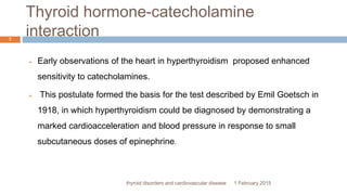 Thyroid hormone-catecholamine
interaction
1 February 2015thyroid disorders and cardiovascular disease
7
 Early observations of the heart in hyperthyroidism proposed enhanced
sensitivity to catecholamines.
 This postulate formed the basis for the test described by Emil Goetsch in
1918, in which hyperthyroidism could be diagnosed by demonstrating a
marked cardioacceleration and blood pressure in response to small
subcutaneous doses of epinephrine.
 