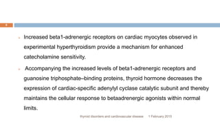 1 February 2015thyroid disorders and cardiovascular disease
8
 Increased beta1-adrenergic receptors on cardiac myocytes observed in
experimental hyperthyroidism provide a mechanism for enhanced
catecholamine sensitivity.
 Accompanying the increased levels of beta1-adrenergic receptors and
guanosine triphosphate–binding proteins, thyroid hormone decreases the
expression of cardiac-specific adenylyl cyclase catalytic subunit and thereby
maintains the cellular response to betaadrenergic agonists within normal
limits.
 