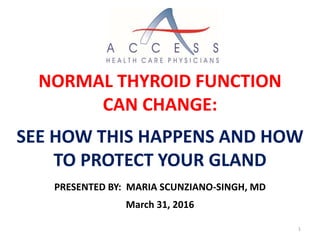 PRESENTED BY: MARIA SCUNZIANO-SINGH, MD
March 31, 2016
NORMAL THYROID FUNCTION
CAN CHANGE:
SEE HOW THIS HAPPENS AND HOW
TO PROTECT YOUR GLAND
1
 