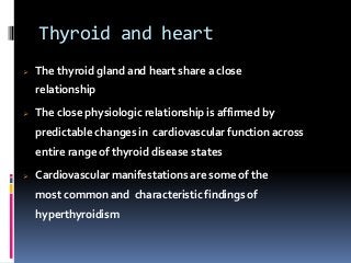Thyroid and heart
 The thyroid gland and heart share a close
relationship
 The close physiologic relationship is affirmed by
predictable changes in cardiovascular function across
entire range of thyroid disease states
 Cardiovascular manifestations are some of the
most common and characteristic findings of
hyperthyroidism
 
