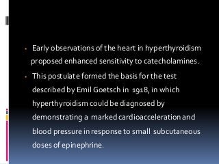  Early observations of the heart in hyperthyroidism
proposed enhanced sensitivity to catecholamines.
 This postulate formed the basis for the test
described by Emil Goetsch in 1918, in which
hyperthyroidism could be diagnosed by
demonstrating a marked cardioacceleration and
blood pressure in response to small subcutaneous
doses of epinephrine.
 