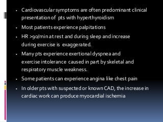  Cardiovascular symptoms are often predominant clinical
presentation of pts with hyperthyroidism
 Most patients experience palpitations
 HR >90/min at rest and during sleep and increase
during exercise is exaggerated.
 Many pts experience exertional dyspnea and
exercise intolerance caused in part by skeletal and
respiratory muscle weakness.
 Some patients can experience angina like chest pain
 In older pts with suspected or knownCAD, the increase in
cardiac work can produce myocardial ischemia
 